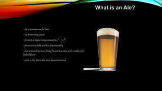 What is an Ale?
• ale is synonymous for beer
• top fermenting yeasts
• ferment at higher temperatures (64° – 72 °)
• ferments less fully and less discriminately
• characterized by more-fruity flavors & aromas with a malty, full
bodied flavor
• prior to the 1800’s ales were almost universal
 
