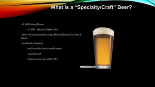 What is a “Specialty/Craft” Beer?
• all Malt Brewing Process
• no “filler” adjuncts to lighten beer
• tend to be non-pasteurized, using additional filtration for clarity if
desired
• small Batch Production
• tend to produce beer in smaller vessels
• regional based
• between 15,000 and 2 million BE’s
 
