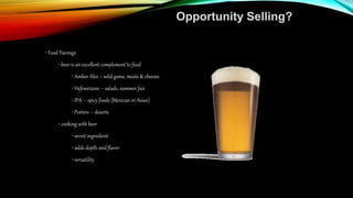 Opportunity Selling?
• Food Pairings
• beer is an excellent complement to food
• Amber Ales – wild game, meats & cheeses
• Hefeweizens – salads, summer fair
• IPA – spicy foods (Mexican or Asian)
• Porters – deserts
• cooking with beer
• secret ingredient
• adds depth and flavor
• versatility
 