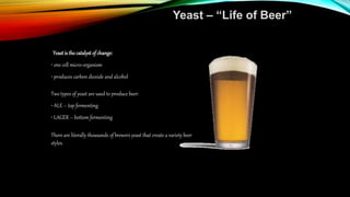Yeast – “Life of Beer”
Yeastis the catalyst of change:
• one cell micro-organism
• produces carbon dioxide and alcohol
Two types of yeast are used to produce beer:
• ALE – top fermenting
• LAGER – bottom fermenting
There are literally thousands of brewers yeast that create a variety beer
styles.
 