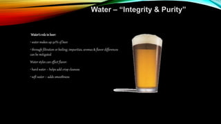 Water – “Integrity & Purity”
Water’s rolein beer:
• water makes up 92% of beer
• through filtration or boiling; impurities, aromas & flavor differences
can be mitigated
Water styles can effect flavor:
• hard water – helps add crisp cleaness
• soft water – adds smoothness
 