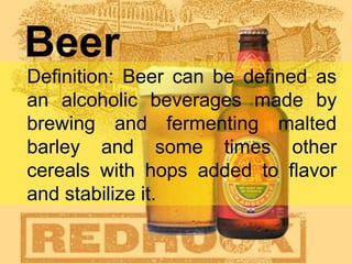 Beer
Definition: Beer can be defined as
an alcoholic beverages made by
brewing and fermenting malted
barley and some times other
cereals with hops added to flavor
and stabilize it.
 