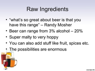 Raw Ingredients
• “what’s so great about beer is that you
have this range” – Randy Mosher
• Beer can range from 3% alcohol – 20%
• Super malty to very hoppy
• You can also add stuff like fruit, spices etc.
• The possibilities are enormous
 