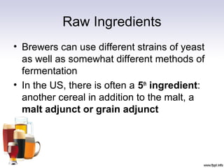 Raw Ingredients
• Brewers can use different strains of yeast
as well as somewhat different methods of
fermentation
• In the US, there is often a 5th
ingredient:
another cereal in addition to the malt, a
malt adjunct or grain adjunct
 