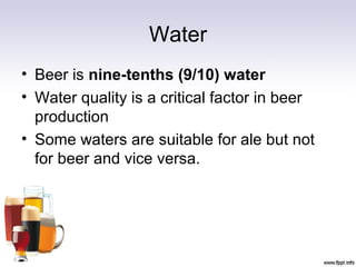 Water
• Beer is nine-tenths (9/10) water
• Water quality is a critical factor in beer
production
• Some waters are suitable for ale but not
for beer and vice versa.
 