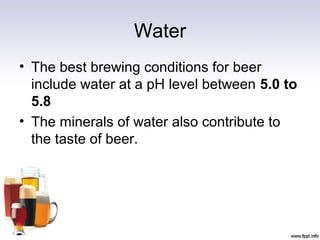 Water
• The best brewing conditions for beer
include water at a pH level between 5.0 to
5.8
• The minerals of water also contribute to
the taste of beer.
 