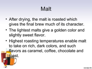 Malt
• After drying, the malt is roasted which
gives the final brew much of its character.
• The lightest malts give a golden color and
slightly sweet flavor.
• Highest roasting temperatures enable malt
to take on rich, dark colors, and such
flavors as caramel, coffee, chocolate and
toast.
 