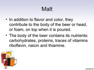 Malt
• In addition to flavor and color, they
contribute to the body of the beer or head,
or foam, on top when it is poured.
• The body of the beer contains its nutrients:
carbohydrates, proteins, traces of vitamins
riboflavin, naicin and thiamine.
 