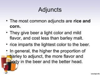 Adjuncts
• The most common adjuncts are rice and
corn.
• They give beer a light color and mild
flavor, and cost less than barley malt.
• rice imparts the lightest color to the beer.
• In general, the higher the proportion of
barley to adjunct, the more flavor and
body in the beer and the better head.
 