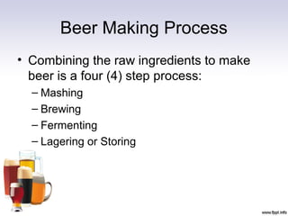 Beer Making Process
• Combining the raw ingredients to make
beer is a four (4) step process:
– Mashing
– Brewing
– Fermenting
– Lagering or Storing
 