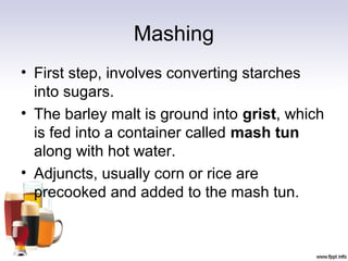 Mashing
• First step, involves converting starches
into sugars.
• The barley malt is ground into grist, which
is fed into a container called mash tun
along with hot water.
• Adjuncts, usually corn or rice are
precooked and added to the mash tun.
 