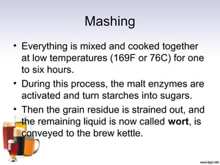 Mashing
• Everything is mixed and cooked together
at low temperatures (169F or 76C) for one
to six hours.
• During this process, the malt enzymes are
activated and turn starches into sugars.
• Then the grain residue is strained out, and
the remaining liquid is now called wort, is
conveyed to the brew kettle.
 