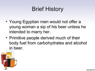 Brief History
• Young Egyptian men would not offer a
young woman a sip of his beer unless he
intended to marry her.
• Primitive people derived much of their
body fuel from carbohydrates and alcohol
in beer.
 