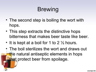 Brewing
• The second step is boiling the wort with
hops.
• This step extracts the distinctive hops
bitterness that makes beer taste like beer.
• It is kept at a boil for 1 to 2 ½ hours.
• The boil sterilizes the wort and draws out
the natural antiseptic elements in hops
that protect beer from spoilage.
 