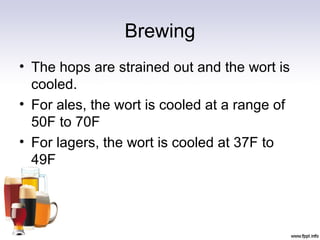 Brewing
• The hops are strained out and the wort is
cooled.
• For ales, the wort is cooled at a range of
50F to 70F
• For lagers, the wort is cooled at 37F to
49F
 