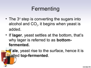 Fermenting
• The 3rd
step is converting the sugars into
alcohol and CO2, it begins when yeast is
added.
• If lager, yeast settles at the bottom, that’s
why lager is referred to as bottom-
fermented.
• If ale, yeast rise to the surface, hence it is
called top-fermented.
 