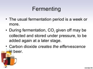 Fermenting
• The usual fermentation period is a week or
more.
• During fermentation, CO2 given off may be
collected and stored under pressure, to be
added again at a later stage.
• Carbon dioxide creates the effervescence
in beer.
 