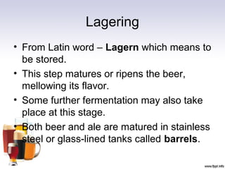 Lagering
• From Latin word – Lagern which means to
be stored.
• This step matures or ripens the beer,
mellowing its flavor.
• Some further fermentation may also take
place at this stage.
• Both beer and ale are matured in stainless
steel or glass-lined tanks called barrels.
 
