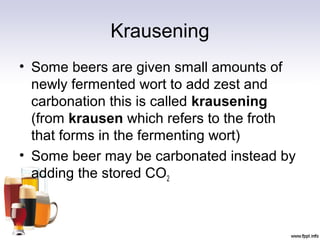 Krausening
• Some beers are given small amounts of
newly fermented wort to add zest and
carbonation this is called krausening
(from krausen which refers to the froth
that forms in the fermenting wort)
• Some beer may be carbonated instead by
adding the stored CO2
 