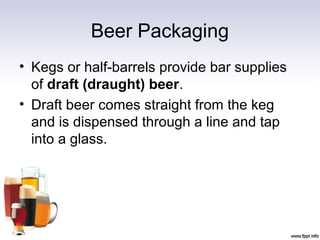 Beer Packaging
• Kegs or half-barrels provide bar supplies
of draft (draught) beer.
• Draft beer comes straight from the keg
and is dispensed through a line and tap
into a glass.
 