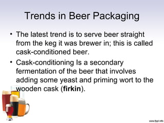 Trends in Beer Packaging
• The latest trend is to serve beer straight
from the keg it was brewer in; this is called
cask-conditioned beer.
• Cask-conditioning Is a secondary
fermentation of the beer that involves
adding some yeast and priming wort to the
wooden cask (firkin).
 