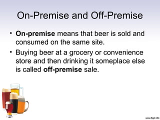 On-Premise and Off-Premise
• On-premise means that beer is sold and
consumed on the same site.
• Buying beer at a grocery or convenience
store and then drinking it someplace else
is called off-premise sale.
 