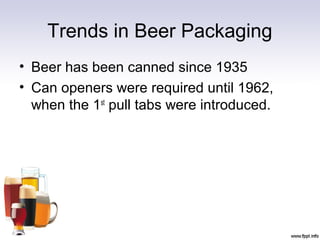 Trends in Beer Packaging
• Beer has been canned since 1935
• Can openers were required until 1962,
when the 1st
pull tabs were introduced.
 