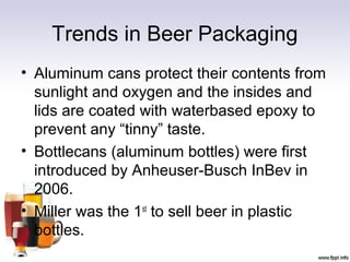Trends in Beer Packaging
• Aluminum cans protect their contents from
sunlight and oxygen and the insides and
lids are coated with waterbased epoxy to
prevent any “tinny” taste.
• Bottlecans (aluminum bottles) were first
introduced by Anheuser-Busch InBev in
2006.
• Miller was the 1st
to sell beer in plastic
bottles.
 