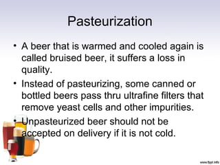 Pasteurization
• A beer that is warmed and cooled again is
called bruised beer, it suffers a loss in
quality.
• Instead of pasteurizing, some canned or
bottled beers pass thru ultrafine filters that
remove yeast cells and other impurities.
• Unpasteurized beer should not be
accepted on delivery if it is not cold.
 