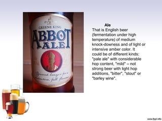Ale
That is English beer
(fermentation under high
temperature) of medium
knock-downess and of light or
intensive amber color. It
could be of different kinds:
"pale ale" with considerable
hop content, "mild" – not
strong beer with light hop
additions, "bitter", "stout" or
"barley wine".
 