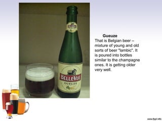 Gueuze
That is Belgian beer –
mixture of young and old
sorts of beer "lambic". It
is poured into bottles
similar to the champagne
ones. It is getting older
very well.
 