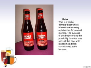 Kriek
That is a sort of
"lambic" beer where
brewers are soaking
out cherries for several
months. The success
of this beer created the
possibility to make new
sorts of this beer with
raspberries, black
currants and even
banana.
 