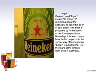 Lager
German word "lager"
means "to preserve"
reminding about the
necessity to keep this beer
in cool place. This beer is
prepared by fermentation
under low temperatures.
Nowadays this term means
beer that is prepared in the
similar way of fermentation.
"Lager" is a light drink. But
there are some kinds of
dark ones in Germany.
 