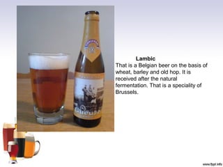 Lambic
That is a Belgian beer on the basis of
wheat, barley and old hop. It is
received after the natural
fermentation. That is a speciality of
Brussels.
 