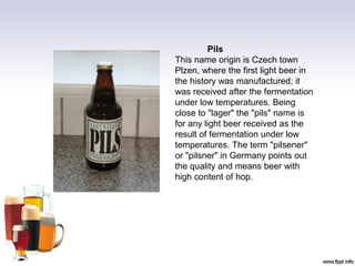 Pils
This name origin is Czech town
Plzen, where the first light beer in
the history was manufactured; it
was received after the fermentation
under low temperatures. Being
close to "lager" the "pils" name is
for any light beer received as the
result of fermentation under low
temperatures. The term "pilsener"
or "pilsner" in Germany points out
the quality and means beer with
high content of hop.
 