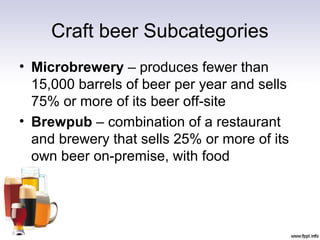 Craft beer Subcategories
• Microbrewery – produces fewer than
15,000 barrels of beer per year and sells
75% or more of its beer off-site
• Brewpub – combination of a restaurant
and brewery that sells 25% or more of its
own beer on-premise, with food
 