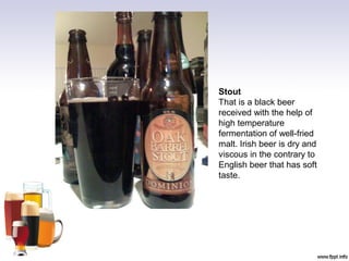 Stout
That is a black beer
received with the help of
high temperature
fermentation of well-fried
malt. Irish beer is dry and
viscous in the contrary to
English beer that has soft
taste.
 