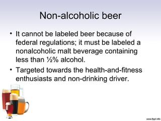 Non-alcoholic beer
• It cannot be labeled beer because of
federal regulations; it must be labeled a
nonalcoholic malt beverage containing
less than ½% alcohol.
• Targeted towards the health-and-fitness
enthusiasts and non-drinking driver.
 