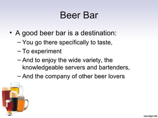Beer Bar
• A good beer bar is a destination:
– You go there specifically to taste,
– To experiment
– And to enjoy the wide variety, the
knowledgeable servers and bartenders,
– And the company of other beer lovers
 