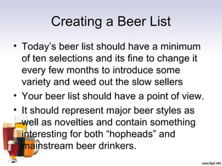 Creating a Beer List
• Today’s beer list should have a minimum
of ten selections and its fine to change it
every few months to introduce some
variety and weed out the slow sellers
• Your beer list should have a point of view.
• It should represent major beer styles as
well as novelties and contain something
interesting for both “hopheads” and
mainstream beer drinkers.
 