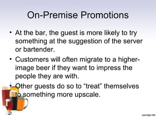 On-Premise Promotions
• At the bar, the guest is more likely to try
something at the suggestion of the server
or bartender.
• Customers will often migrate to a higher-
image beer if they want to impress the
people they are with.
• Other guests do so to “treat” themselves
to something more upscale.
 