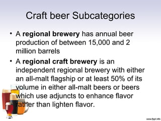 Craft beer Subcategories
• A regional brewery has annual beer
production of between 15,000 and 2
million barrels
• A regional craft brewery is an
independent regional brewery with either
an all-malt flagship or at least 50% of its
volume in either all-malt beers or beers
which use adjuncts to enhance flavor
rather than lighten flavor.
 