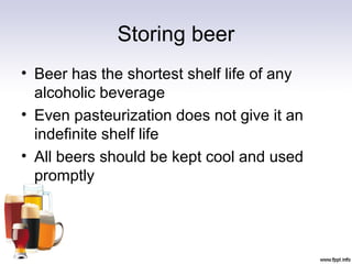 Storing beer
• Beer has the shortest shelf life of any
alcoholic beverage
• Even pasteurization does not give it an
indefinite shelf life
• All beers should be kept cool and used
promptly
 