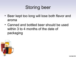 Storing beer
• Beer kept too long will lose both flavor and
aroma
• Canned and bottled beer should be used
within 3 to 4 months of the date of
packaging
 