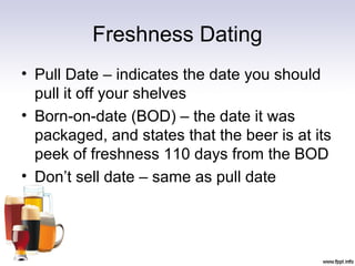 Freshness Dating
• Pull Date – indicates the date you should
pull it off your shelves
• Born-on-date (BOD) – the date it was
packaged, and states that the beer is at its
peek of freshness 110 days from the BOD
• Don’t sell date – same as pull date
 
