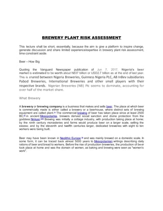 BREWERY PLANT RISK ASSESSMENT
This lecture shall be short, essentially, because the aim is give a platform to inspire change,
generate discussion and share limited experience/expertise in brewery plant risk assessment,
time constraint aside.
Beer – How Big
Quoting the Vanguard Newspaper publication of Jun 7, 2017, Nigeria's beer
market is estimated to be worth about N837 billion or USD2.7 billion as at the end of last year.
This is shared between Nigeria Breweries, Guinness Nigeria PLC, AB InBev subsidiaries
Pabod Breweries, International Breweries and other small players with their
respective brands. Nigerian Breweries (NB) Plc seems to dominate, accounting for
over half of the market share.
What Brewery
A brewery or brewing company is a business that makes and sells beer. The place at which beer
is commercially made is either called a brewery or a beerhouse, where distinct sets of brewing
equipment are called plant.[1]
The commercial brewing of beer has taken place since at least 2500
BC;[2]
in ancient Mesopotamia, brewers derived social sanction and divine protection from the
goddess Ninkasi.[3][4]
Brewing was initially a cottage industry, with production taking place at home;
by the ninth century monasteries and farms would produce beer on a larger scale, selling the
excess; and by the eleventh and twelfth centuries larger, dedicated breweries with eight to ten
workers were being built.
Beer may have been known in Neolithic Europe [6]
and was mainly brewed on a domestic scale. In
some form, it can be traced back almost 5000 years to Mesopotamian writings describing daily
rations of beer and bread to workers. Before the rise of production breweries, the production of be er
took place at home and was the domain of women, as baking and brewing were seen as "women's
work".
 