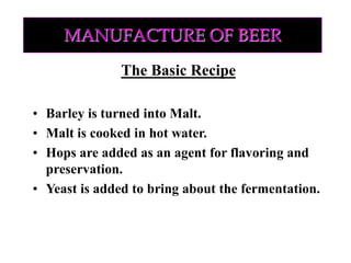 MANUFACTURE OF BEER
The Basic Recipe
• Barley is turned into Malt.
• Malt is cooked in hot water.
• Hops are added as an agent for flavoring and
preservation.
• Yeast is added to bring about the fermentation.
 