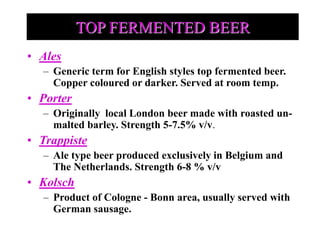 TOP FERMENTED BEER
• Ales
– Generic term for English styles top fermented beer.
Copper coloured or darker. Served at room temp.
• Porter
– Originally local London beer made with roasted un-
malted barley. Strength 5-7.5% v/v.
• Trappiste
– Ale type beer produced exclusively in Belgium and
The Netherlands. Strength 6-8 % v/v
• Kolsch
– Product of Cologne - Bonn area, usually served with
German sausage.
 
