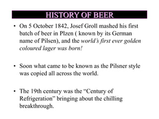 HISTORY OF BEER
• On 5 October 1842, Josef Groll mashed his first
batch of beer in Plzen ( known by its German
name of Pilsen), and the world’s first ever golden
coloured lager was born!
• Soon what came to be known as the Pilsner style
was copied all across the world.
• The 19th century was the “Century of
Refrigeration” bringing about the chilling
breakthrough.
 