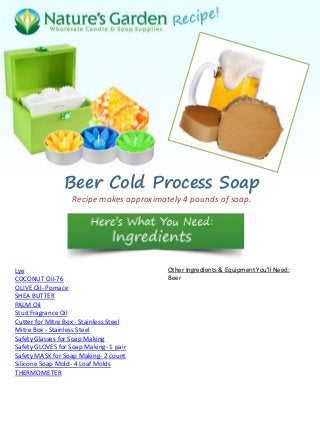 Beer Cold Process Soap
Recipe makes approximately 4 pounds of soap.
Lye
COCONUT Oil-76
OLIVE Oil- Pomace
SHEA BUTTER
PALM Oil
Stud Fragrance Oil
Cutter for Mitre Box - Stainless Steel
Mitre Box - Stainless Steel
Safety Glasses for Soap Making
Safety GLOVES for Soap Making- 1 pair
Safety MASK for Soap Making- 2 count
Silicone Soap Mold- 4 Loaf Molds
THERMOMETER
Other Ingredients & Equipment You'll Need:
Beer
 